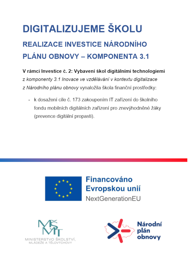 DIGITALIZUJEME ŠKOLU REALIZACE INVESTICE NÁRODNÍHO PLÁNU OBNOVY – KOMPONENTA 3.1
V rámci Investice č. 2: Vybavení škol digitálními technologiemi z komponenty 3.1 Inovace ve vzdělávání v kontextu digitalizace z Národního plánu obnovy vynaložila škola finanční prostředky:
-
k dosažení cíle č. 173 zakoupením IT zařízení do školního fondu mobilních digitálních zařízení pro znevýhodněné žáky (prevence digitální propasti).